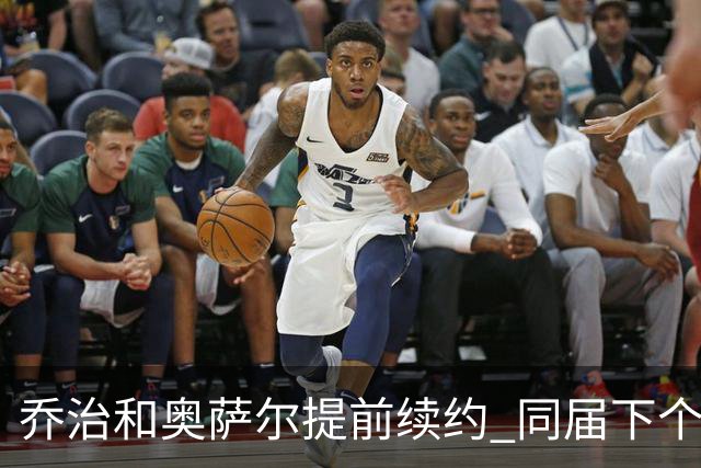 乔治&奥萨尔提前续约 同届下个会是谁？米勒有望2亿 波杰尚需观望